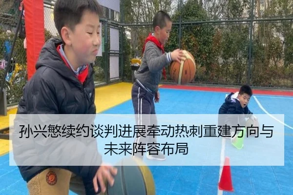 孙兴慜续约谈判进展牵动热刺重建方向与未来阵容布局