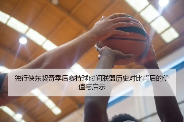 独行侠东契奇季后赛持球时间联盟历史对比背后的价值与启示