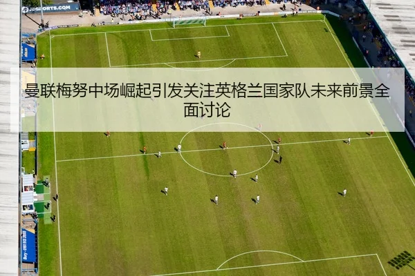 曼联梅努中场崛起引发关注英格兰国家队未来前景全面讨论