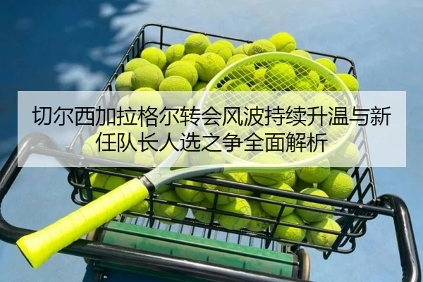 切尔西加拉格尔转会风波持续升温与新任队长人选之争全面解析