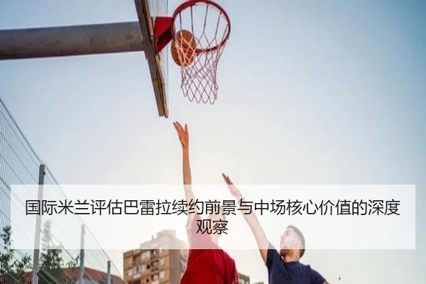 国际米兰评估巴雷拉续约前景与中场核心价值的深度观察