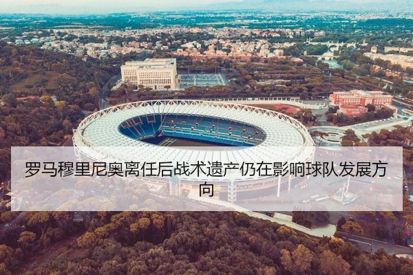 罗马穆里尼奥离任后战术遗产仍在影响球队发展方向
