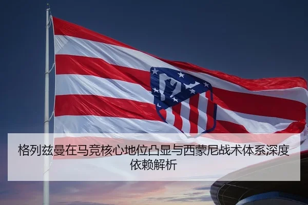 格列兹曼在马竞核心地位凸显与西蒙尼战术体系深度依赖解析
