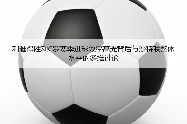 利雅得胜利C罗赛季进球效率高光背后与沙特联整体水平的多维讨论