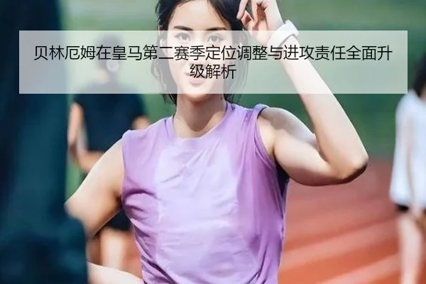 贝林厄姆在皇马第二赛季定位调整与进攻责任全面升级解析