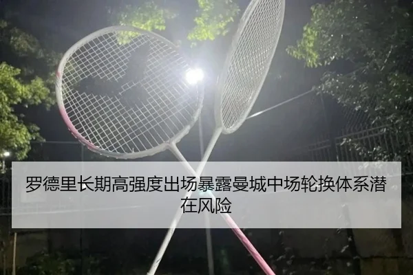 罗德里长期高强度出场暴露曼城中场轮换体系潜在风险