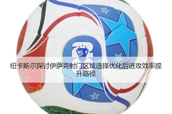 纽卡斯尔探讨伊萨克射门区域选择优化后进攻效率提升路径