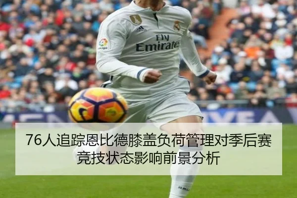 76人追踪恩比德膝盖负荷管理对季后赛竞技状态影响前景分析