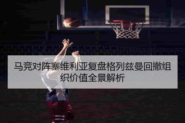 马竞对阵塞维利亚复盘格列兹曼回撤组织价值全景解析