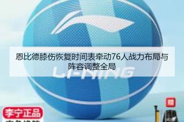 恩比德膝伤恢复时间表牵动76人战力布局与阵容调整全局