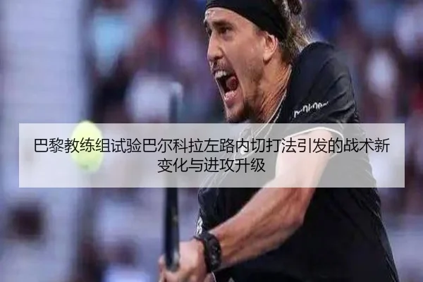 巴黎教练组试验巴尔科拉左路内切打法引发的战术新变化与进攻升级