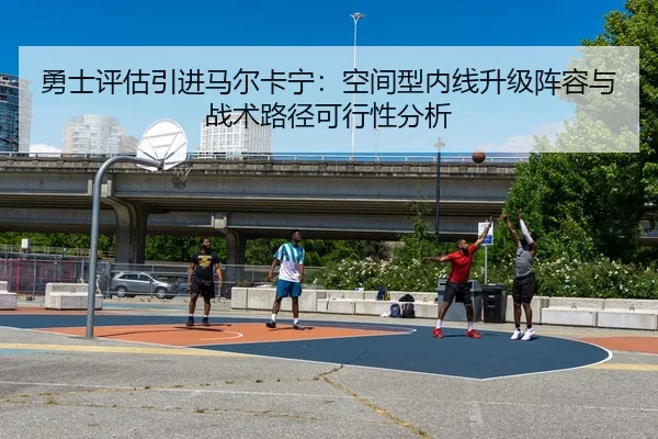勇士评估引进马尔卡宁：空间型内线升级阵容与战术路径可行性分析