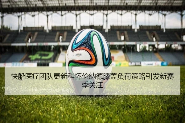 快船医疗团队更新科怀伦纳德膝盖负荷策略引发新赛季关注