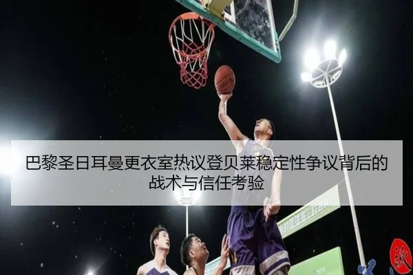 巴黎圣日耳曼更衣室热议登贝莱稳定性争议背后的战术与信任考验