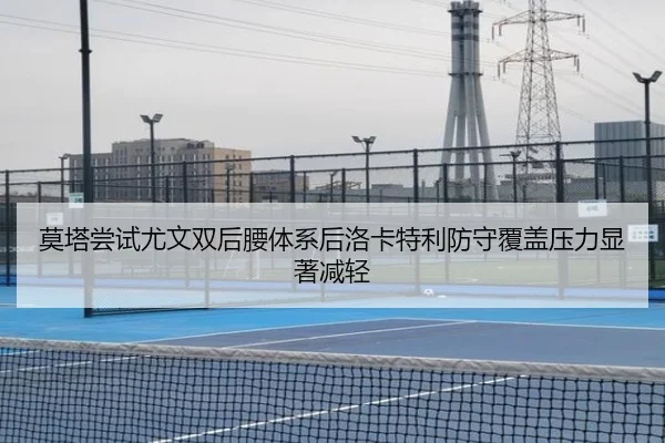 莫塔尝试尤文双后腰体系后洛卡特利防守覆盖压力显著减轻
