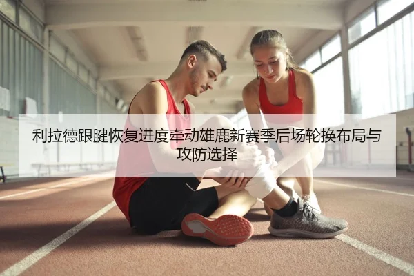 利拉德跟腱恢复进度牵动雄鹿新赛季后场轮换布局与攻防选择